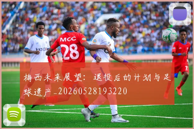 梅西未来展望：退役后的计划与足球遗产_20260528193220