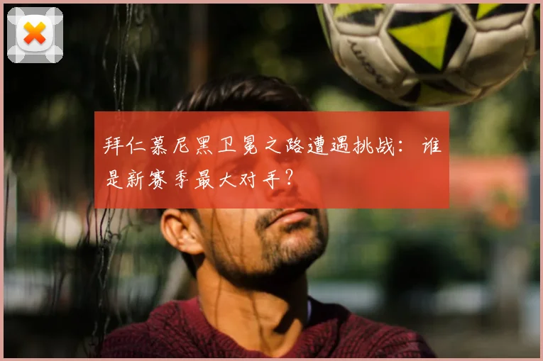 拜仁慕尼黑卫冕之路遭遇挑战:谁是新赛季最大对手?