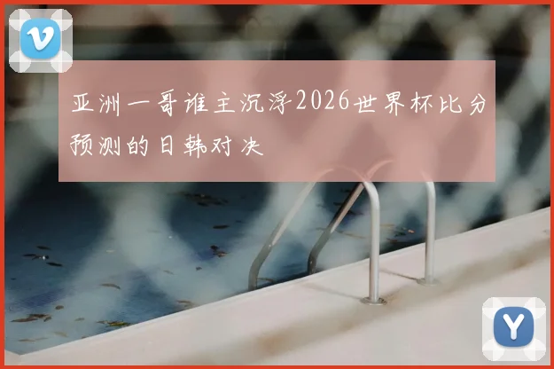 亚洲一哥谁主沉浮2026世界杯比分预测的日韩对决