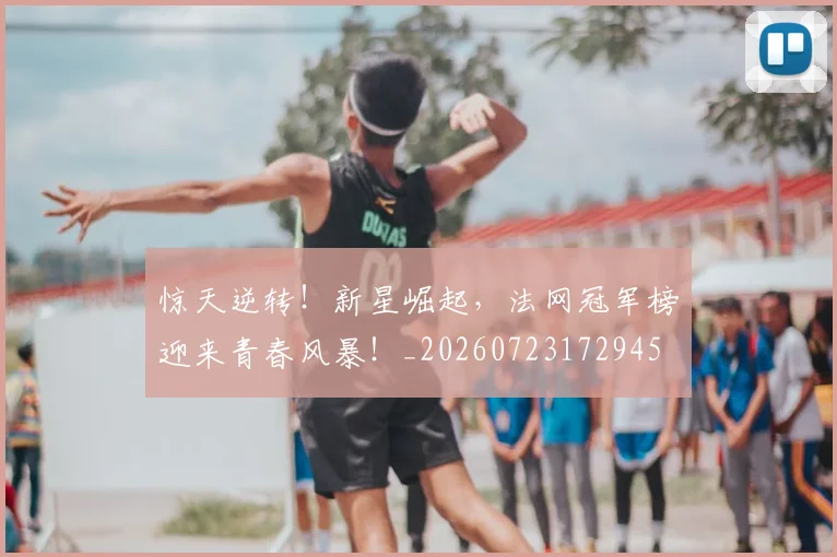 惊天逆转！新星崛起，法网冠军榜迎来青春风暴！_20260723172945