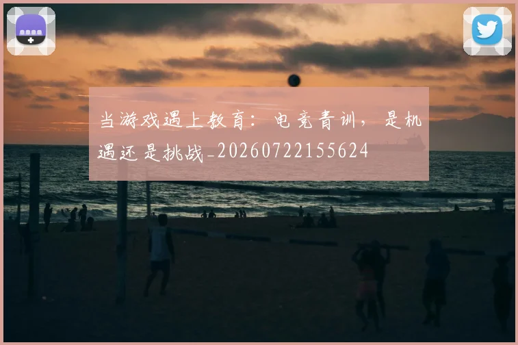 当游戏遇上教育：电竞青训，是机遇还是挑战_20260722155624