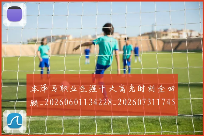 本泽马职业生涯十大高光时刻全回顾_20260601134228_20260731174527