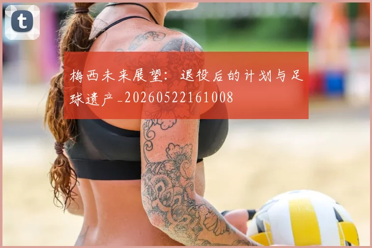 梅西未来展望：退役后的计划与足球遗产_20260522161008