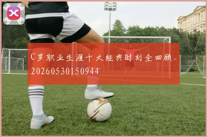 C罗职业生涯十大经典时刻全回顾_20260530150944