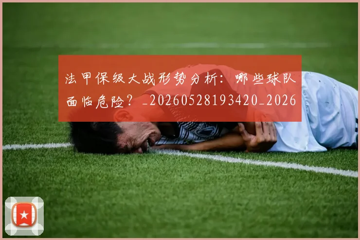 法甲保级大战形势分析：哪些球队面临危险？_20260528193420_20260801171419