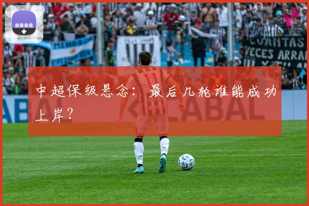 中超保级悬念：最后几轮谁能成功上岸？